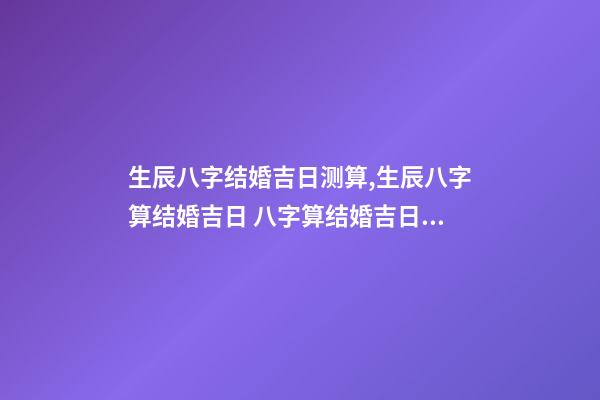 生辰八字结婚吉日测算,生辰八字算结婚吉日 八字算结婚吉日,生辰八字算婚姻及结婚吉日-第1张-观点-玄机派